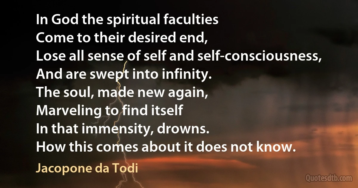 In God the spiritual faculties
Come to their desired end,
Lose all sense of self and self-consciousness,
And are swept into infinity.
The soul, made new again,
Marveling to find itself
In that immensity, drowns.
How this comes about it does not know. (Jacopone da Todi)