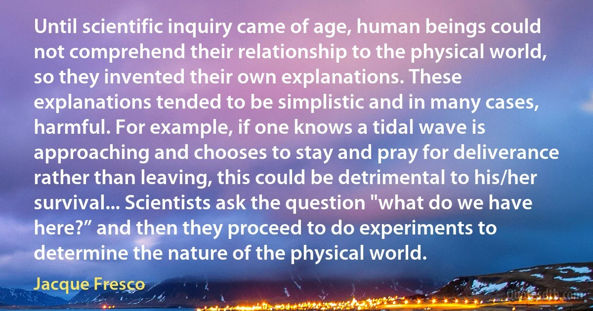 Until scientific inquiry came of age, human beings could not comprehend their relationship to the physical world, so they invented their own explanations. These explanations tended to be simplistic and in many cases, harmful. For example, if one knows a tidal wave is approaching and chooses to stay and pray for deliverance rather than leaving, this could be detrimental to his/her survival... Scientists ask the question "what do we have here?” and then they proceed to do experiments to determine the nature of the physical world. (Jacque Fresco)