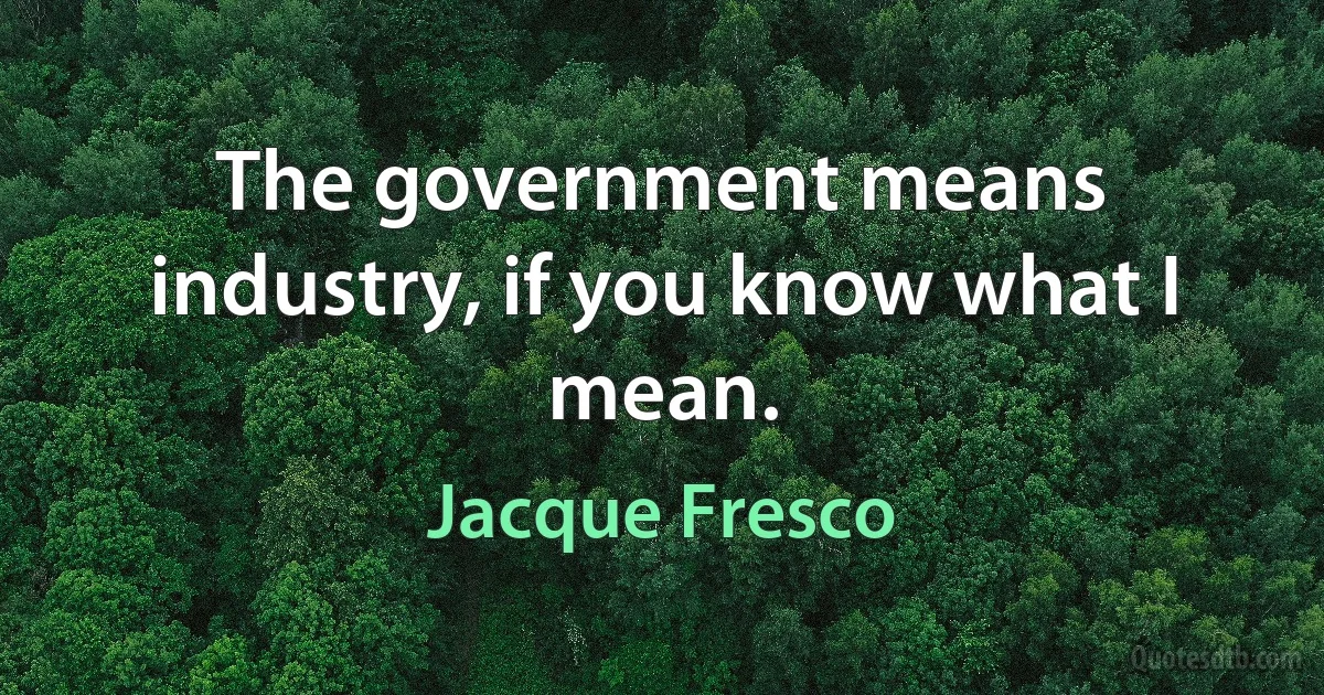 The government means industry, if you know what I mean. (Jacque Fresco)