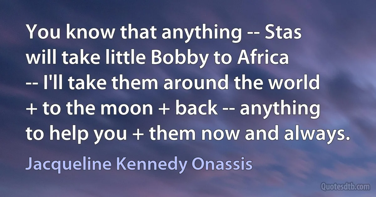 You know that anything -- Stas will take little Bobby to Africa -- I'll take them around the world + to the moon + back -- anything to help you + them now and always. (Jacqueline Kennedy Onassis)