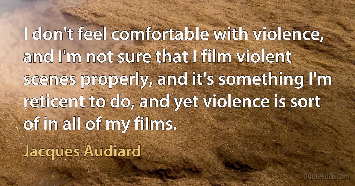 I don't feel comfortable with violence, and I'm not sure that I film violent scenes properly, and it's something I'm reticent to do, and yet violence is sort of in all of my films. (Jacques Audiard)