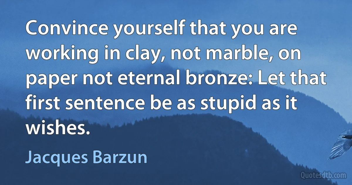 Convince yourself that you are working in clay, not marble, on paper not eternal bronze: Let that first sentence be as stupid as it wishes. (Jacques Barzun)