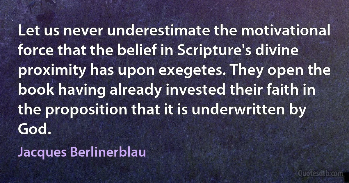 Let us never underestimate the motivational force that the belief in Scripture's divine proximity has upon exegetes. They open the book having already invested their faith in the proposition that it is underwritten by God. (Jacques Berlinerblau)