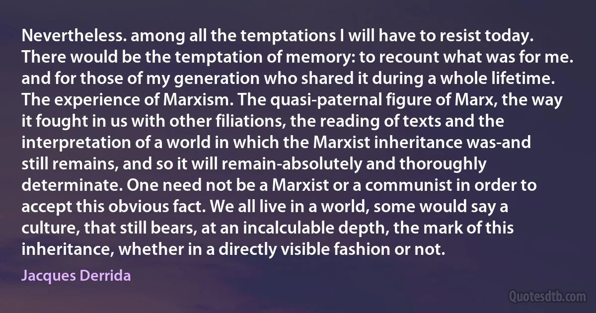 Nevertheless. among all the temptations I will have to resist today. There would be the temptation of memory: to recount what was for me. and for those of my generation who shared it during a whole lifetime. The experience of Marxism. The quasi-paternal figure of Marx, the way it fought in us with other filiations, the reading of texts and the interpretation of a world in which the Marxist inheritance was-and still remains, and so it will remain-absolutely and thoroughly determinate. One need not be a Marxist or a communist in order to accept this obvious fact. We all live in a world, some would say a culture, that still bears, at an incalculable depth, the mark of this inheritance, whether in a directly visible fashion or not. (Jacques Derrida)