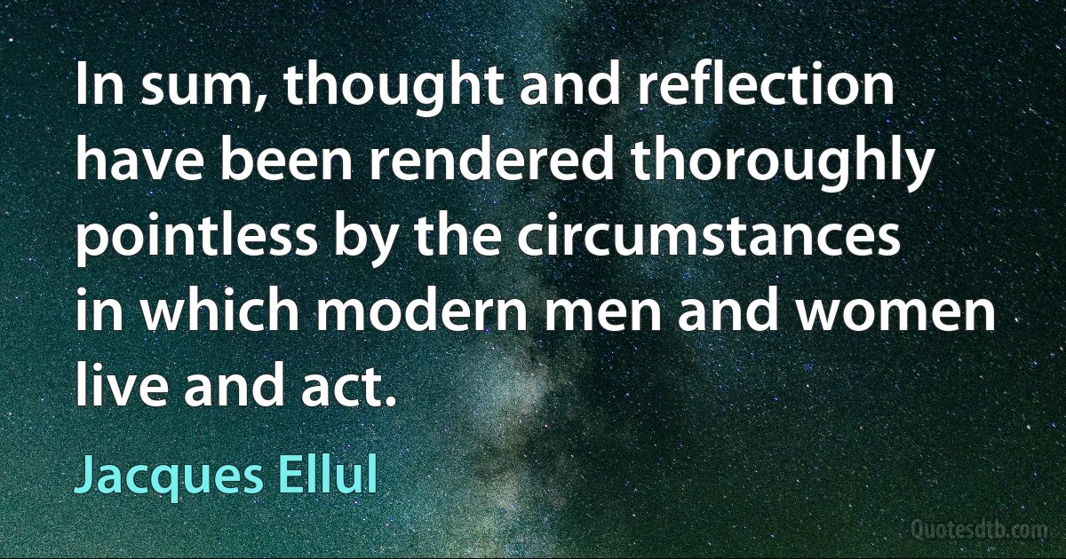 In sum, thought and reflection have been rendered thoroughly pointless by the circumstances in which modern men and women live and act. (Jacques Ellul)