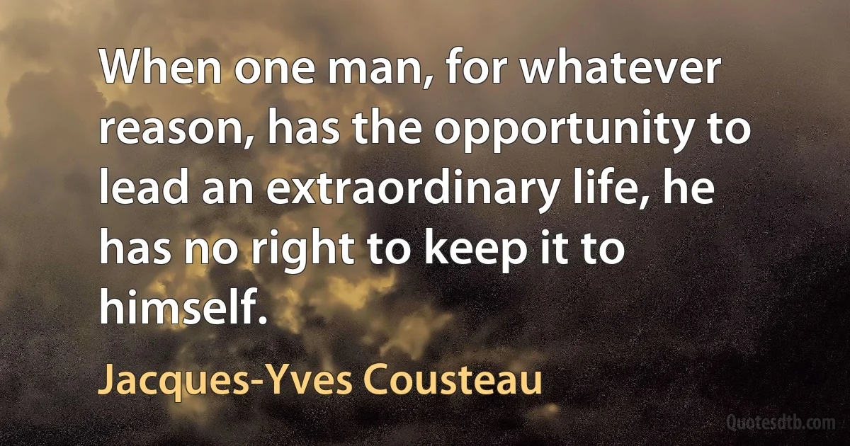 When one man, for whatever reason, has the opportunity to lead an extraordinary life, he has no right to keep it to himself. (Jacques-Yves Cousteau)