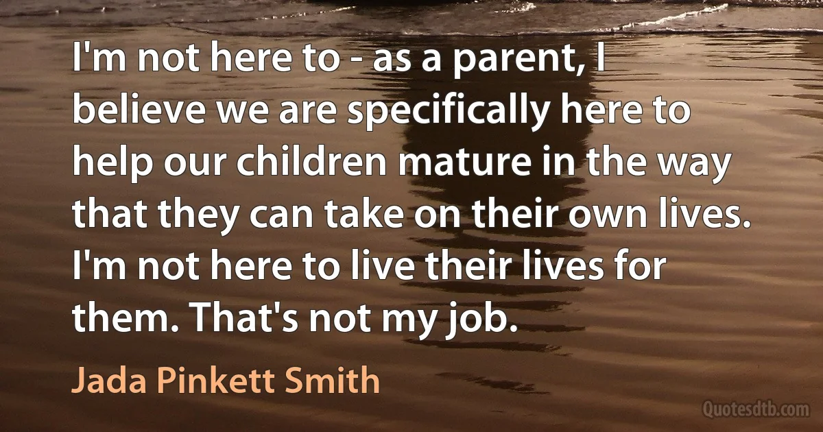 I'm not here to - as a parent, I believe we are specifically here to help our children mature in the way that they can take on their own lives. I'm not here to live their lives for them. That's not my job. (Jada Pinkett Smith)