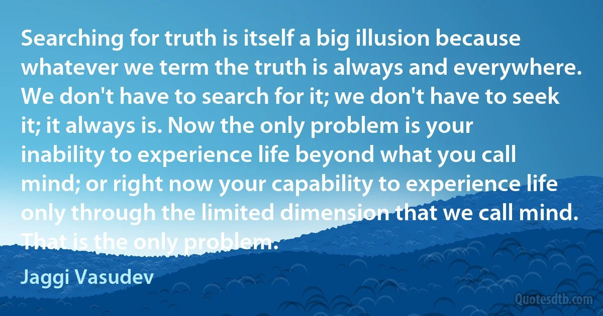 Searching for truth is itself a big illusion because whatever we term the truth is always and everywhere. We don't have to search for it; we don't have to seek it; it always is. Now the only problem is your inability to experience life beyond what you call mind; or right now your capability to experience life only through the limited dimension that we call mind. That is the only problem. (Jaggi Vasudev)