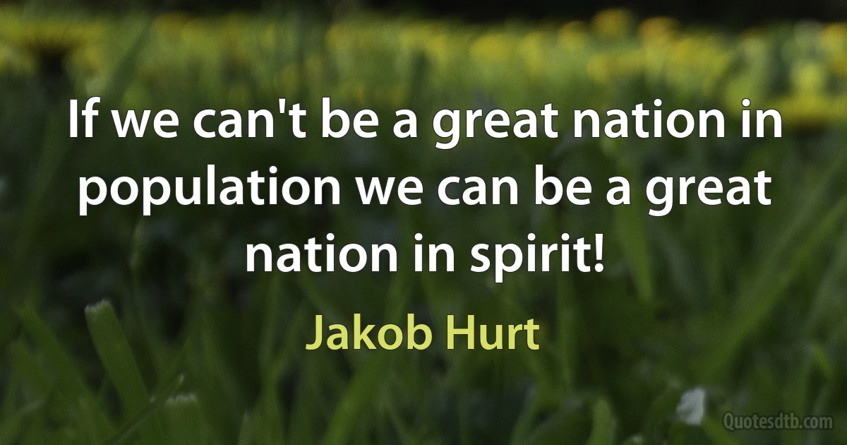 If we can't be a great nation in population we can be a great nation in spirit! (Jakob Hurt)