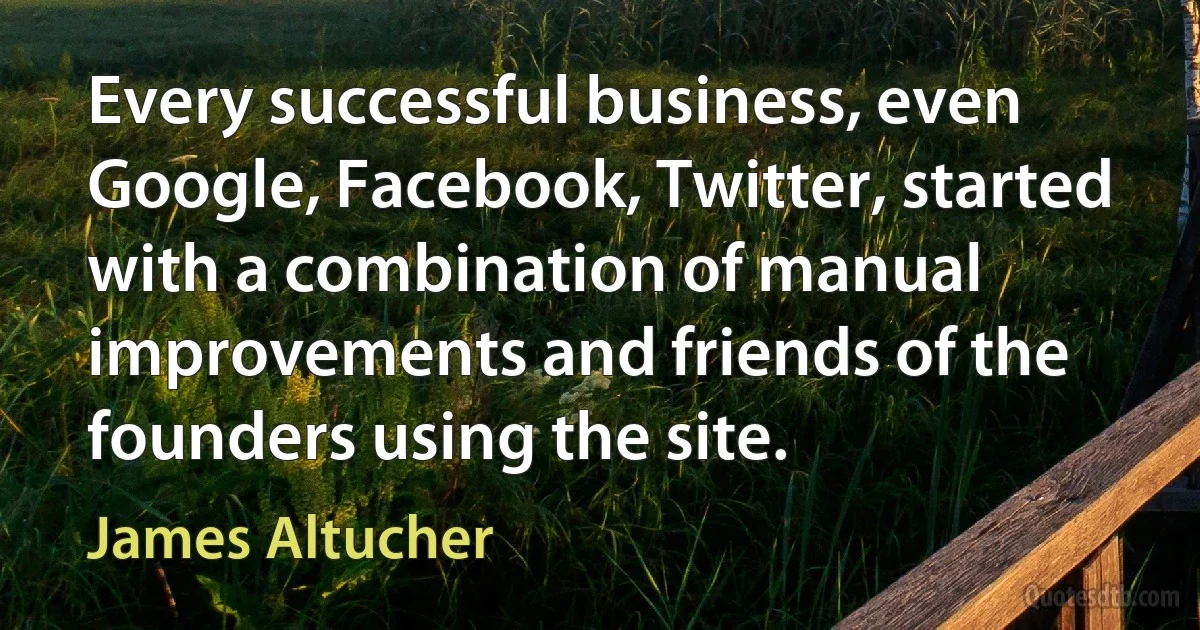 Every successful business, even Google, Facebook, Twitter, started with a combination of manual improvements and friends of the founders using the site. (James Altucher)