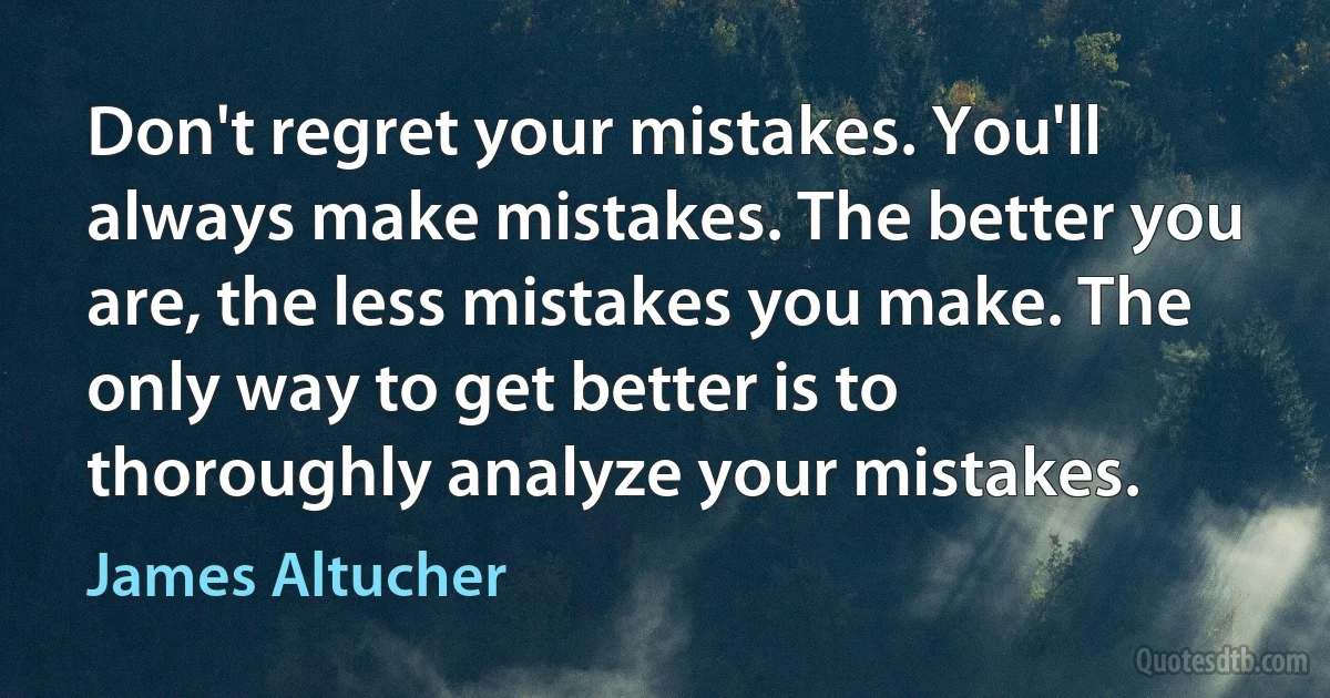 Don't regret your mistakes. You'll always make mistakes. The better you are, the less mistakes you make. The only way to get better is to thoroughly analyze your mistakes. (James Altucher)