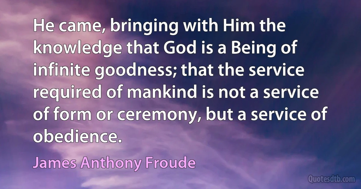 He came, bringing with Him the knowledge that God is a Being of infinite goodness; that the service required of mankind is not a service of form or ceremony, but a service of obedience. (James Anthony Froude)