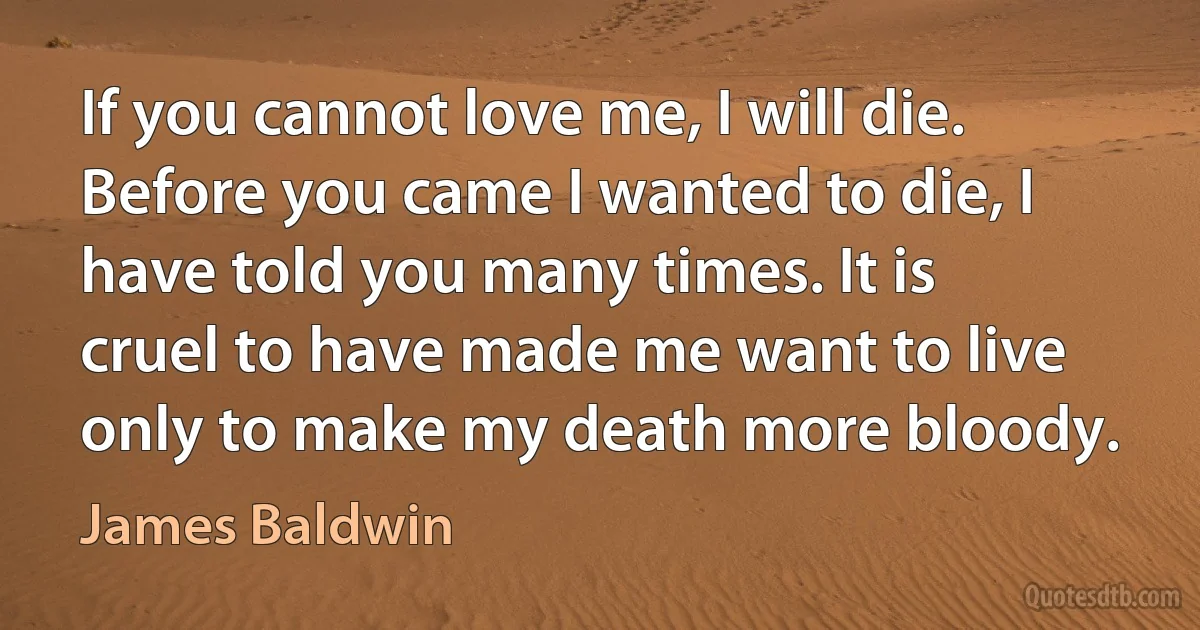 If you cannot love me, I will die. Before you came I wanted to die, I have told you many times. It is cruel to have made me want to live only to make my death more bloody. (James Baldwin)