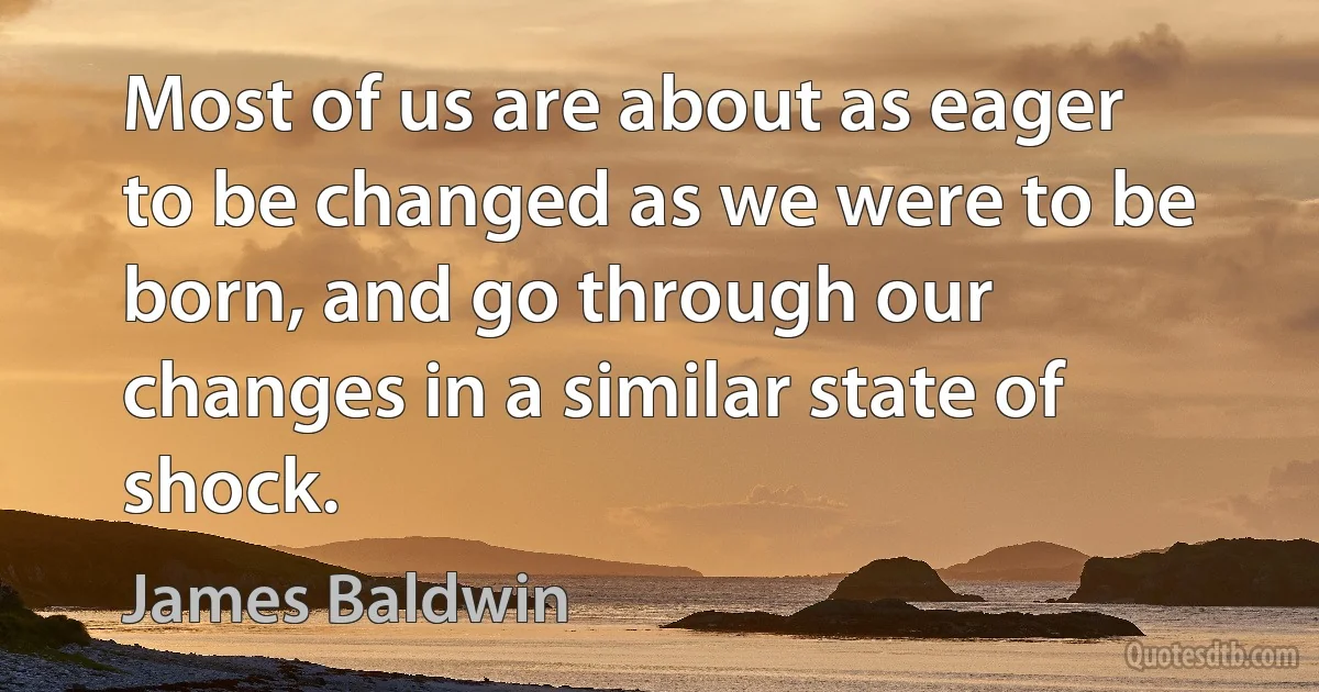 Most of us are about as eager to be changed as we were to be born, and go through our changes in a similar state of shock. (James Baldwin)