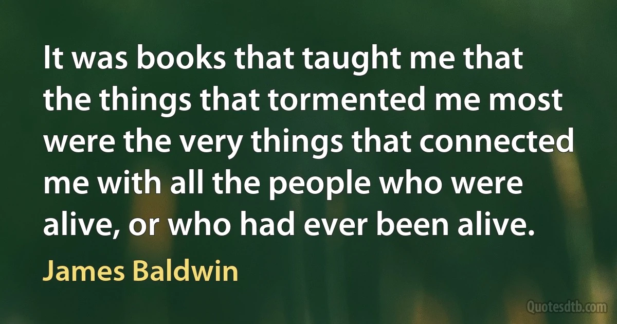 It was books that taught me that the things that tormented me most were the very things that connected me with all the people who were alive, or who had ever been alive. (James Baldwin)