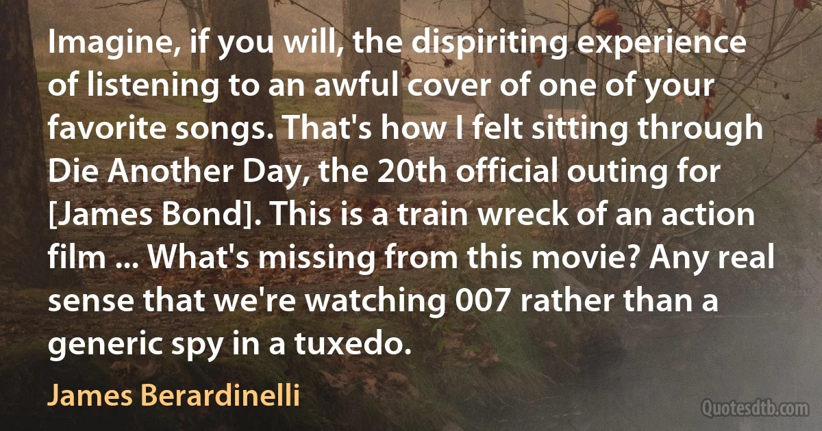 Imagine, if you will, the dispiriting experience of listening to an awful cover of one of your favorite songs. That's how I felt sitting through Die Another Day, the 20th official outing for [James Bond]. This is a train wreck of an action film ... What's missing from this movie? Any real sense that we're watching 007 rather than a generic spy in a tuxedo. (James Berardinelli)