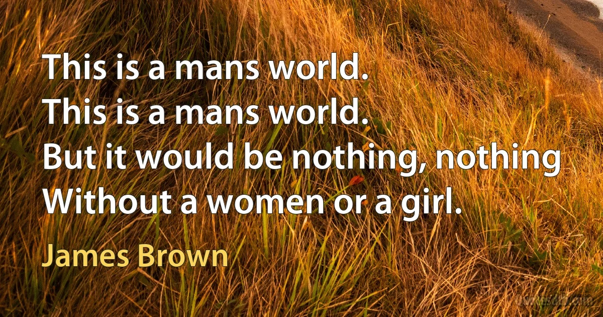 This is a mans world.
This is a mans world.
But it would be nothing, nothing
Without a women or a girl. (James Brown)