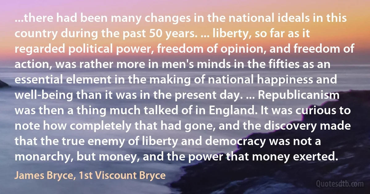 ...there had been many changes in the national ideals in this country during the past 50 years. ... liberty, so far as it regarded political power, freedom of opinion, and freedom of action, was rather more in men's minds in the fifties as an essential element in the making of national happiness and well-being than it was in the present day. ... Republicanism was then a thing much talked of in England. It was curious to note how completely that had gone, and the discovery made that the true enemy of liberty and democracy was not a monarchy, but money, and the power that money exerted. (James Bryce, 1st Viscount Bryce)