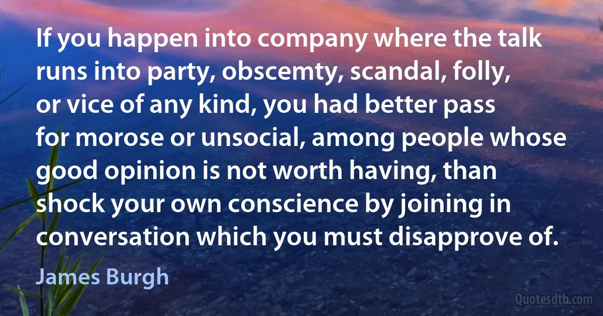 If you happen into company where the talk runs into party, obscemty, scandal, folly, or vice of any kind, you had better pass for morose or unsocial, among people whose good opinion is not worth having, than shock your own conscience by joining in conversation which you must disapprove of. (James Burgh)