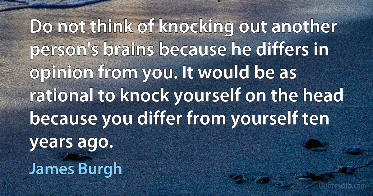 Do not think of knocking out another person's brains because he differs in opinion from you. It would be as rational to knock yourself on the head because you differ from yourself ten years ago. (James Burgh)