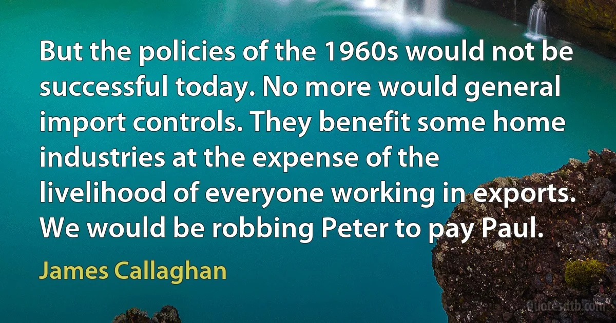 But the policies of the 1960s would not be successful today. No more would general import controls. They benefit some home industries at the expense of the livelihood of everyone working in exports. We would be robbing Peter to pay Paul. (James Callaghan)