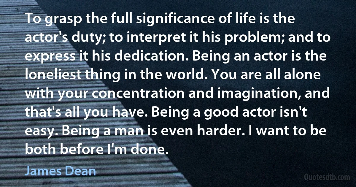 To grasp the full significance of life is the actor's duty; to interpret it his problem; and to express it his dedication. Being an actor is the loneliest thing in the world. You are all alone with your concentration and imagination, and that's all you have. Being a good actor isn't easy. Being a man is even harder. I want to be both before I'm done. (James Dean)