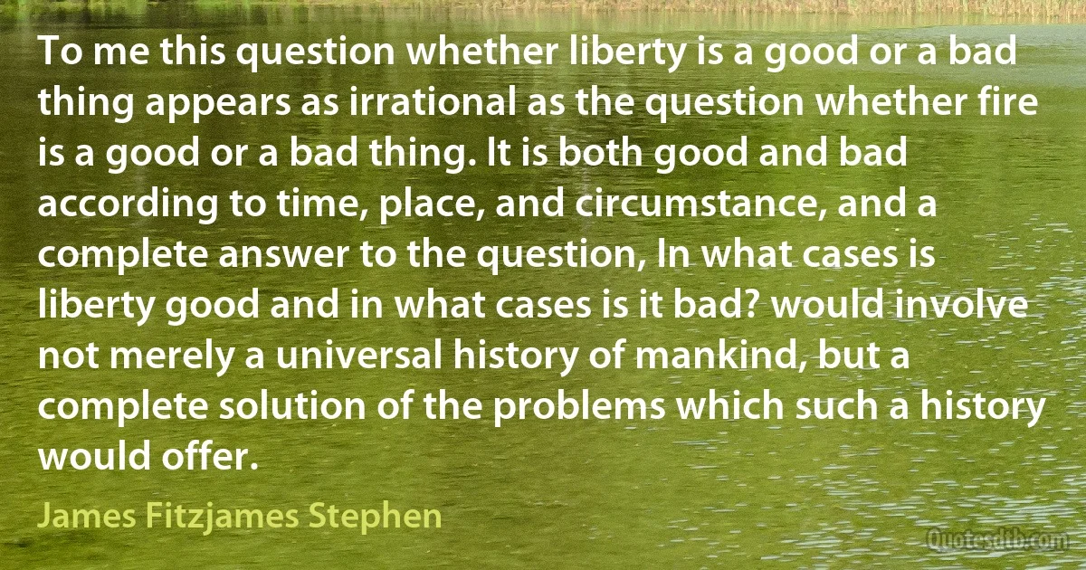 To me this question whether liberty is a good or a bad thing appears as irrational as the question whether fire is a good or a bad thing. It is both good and bad according to time, place, and circumstance, and a complete answer to the question, In what cases is liberty good and in what cases is it bad? would involve not merely a universal history of mankind, but a complete solution of the problems which such a history would offer. (James Fitzjames Stephen)