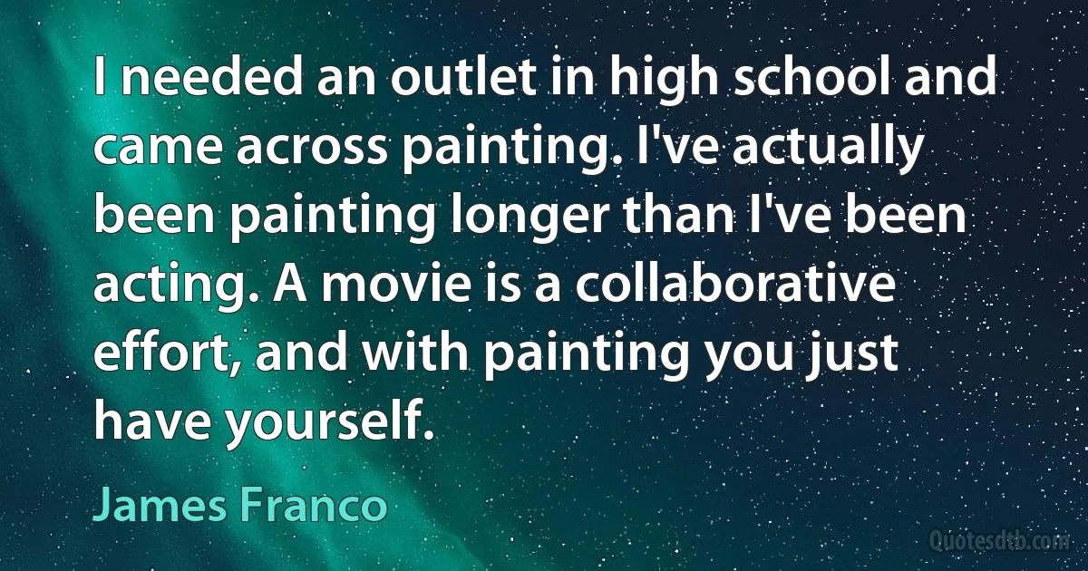 I needed an outlet in high school and came across painting. I've actually been painting longer than I've been acting. A movie is a collaborative effort, and with painting you just have yourself. (James Franco)