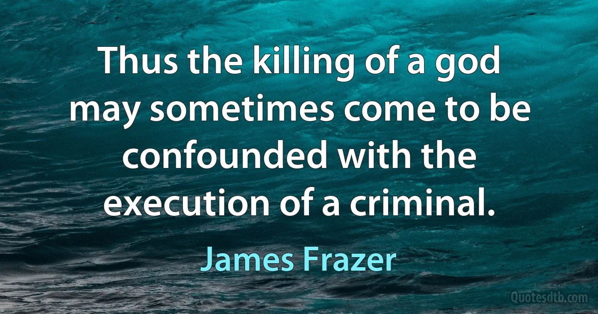 Thus the killing of a god may sometimes come to be confounded with the execution of a criminal. (James Frazer)