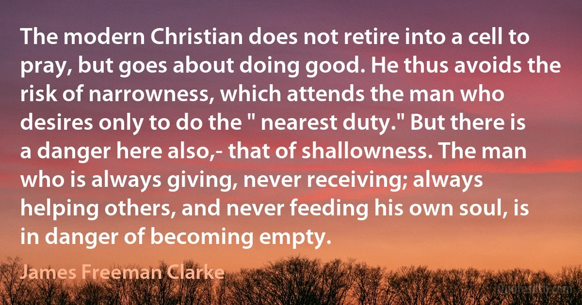 The modern Christian does not retire into a cell to pray, but goes about doing good. He thus avoids the risk of narrowness, which attends the man who desires only to do the " nearest duty." But there is a danger here also,- that of shallowness. The man who is always giving, never receiving; always helping others, and never feeding his own soul, is in danger of becoming empty. (James Freeman Clarke)