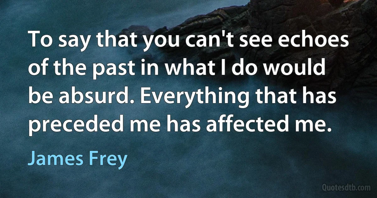 To say that you can't see echoes of the past in what I do would be absurd. Everything that has preceded me has affected me. (James Frey)