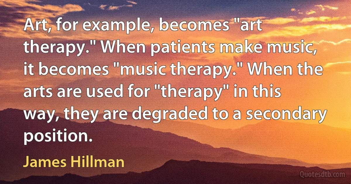 Art, for example, becomes "art therapy." When patients make music, it becomes "music therapy." When the arts are used for "therapy" in this way, they are degraded to a secondary position. (James Hillman)