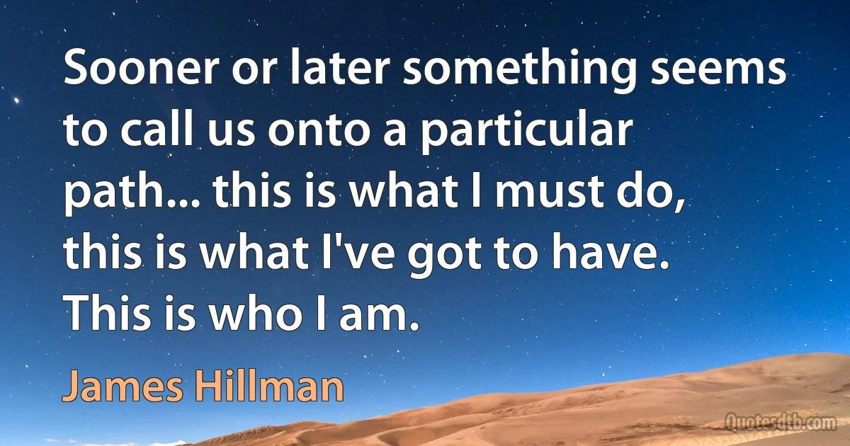 Sooner or later something seems to call us onto a particular path... this is what I must do, this is what I've got to have. This is who I am. (James Hillman)