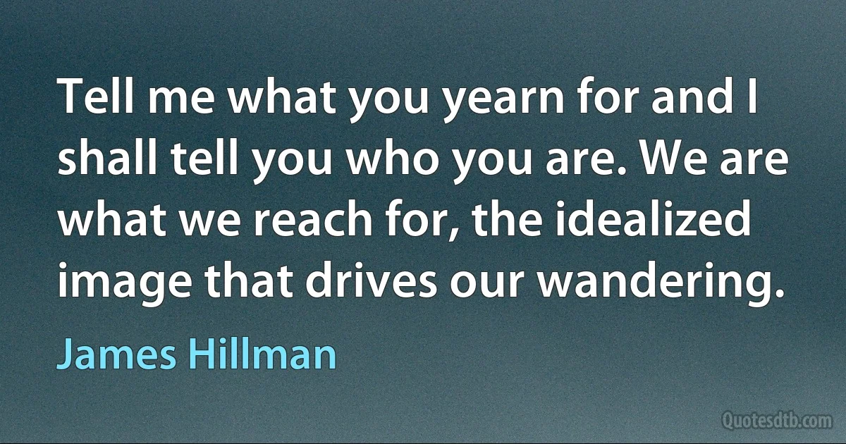 Tell me what you yearn for and I shall tell you who you are. We are what we reach for, the idealized image that drives our wandering. (James Hillman)