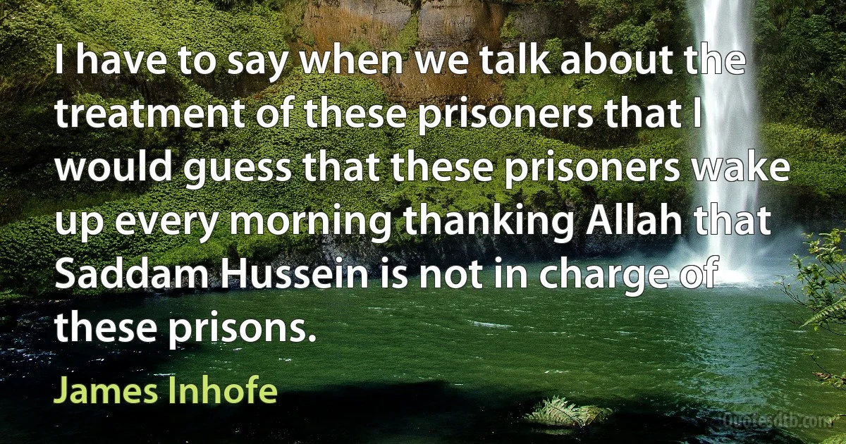 I have to say when we talk about the treatment of these prisoners that I would guess that these prisoners wake up every morning thanking Allah that Saddam Hussein is not in charge of these prisons. (James Inhofe)