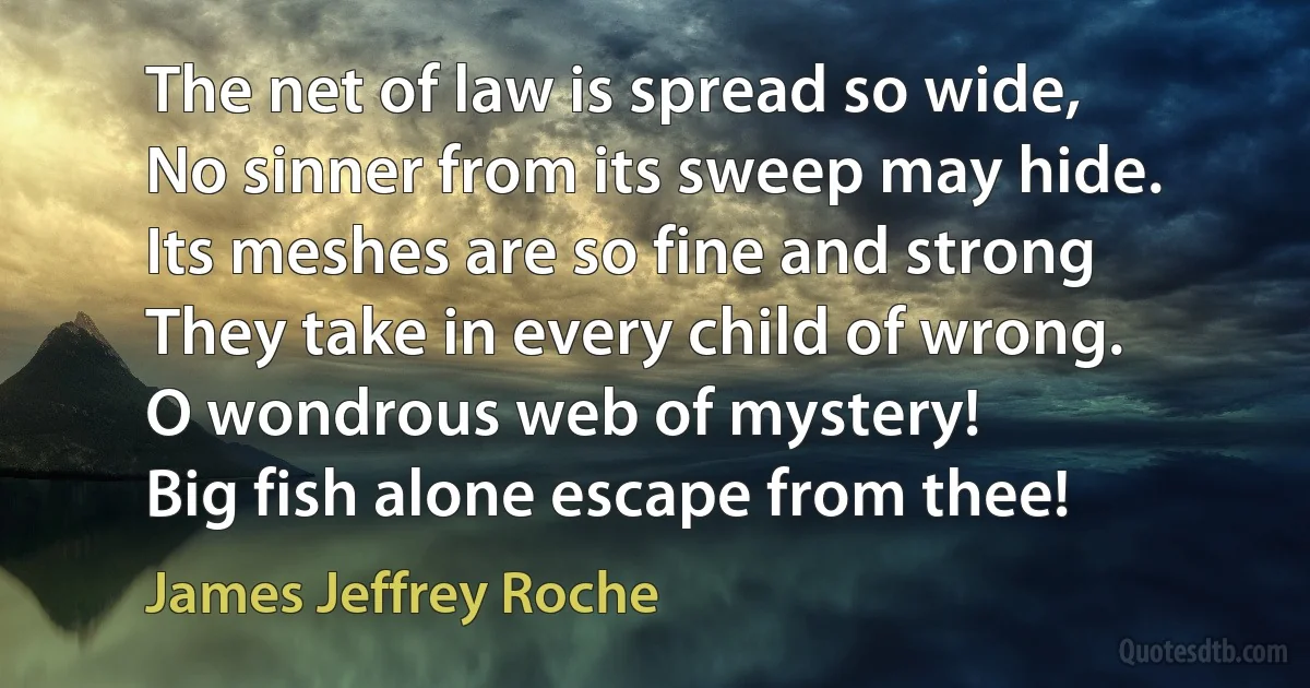 The net of law is spread so wide,
No sinner from its sweep may hide.
Its meshes are so fine and strong
They take in every child of wrong.
O wondrous web of mystery!
Big fish alone escape from thee! (James Jeffrey Roche)