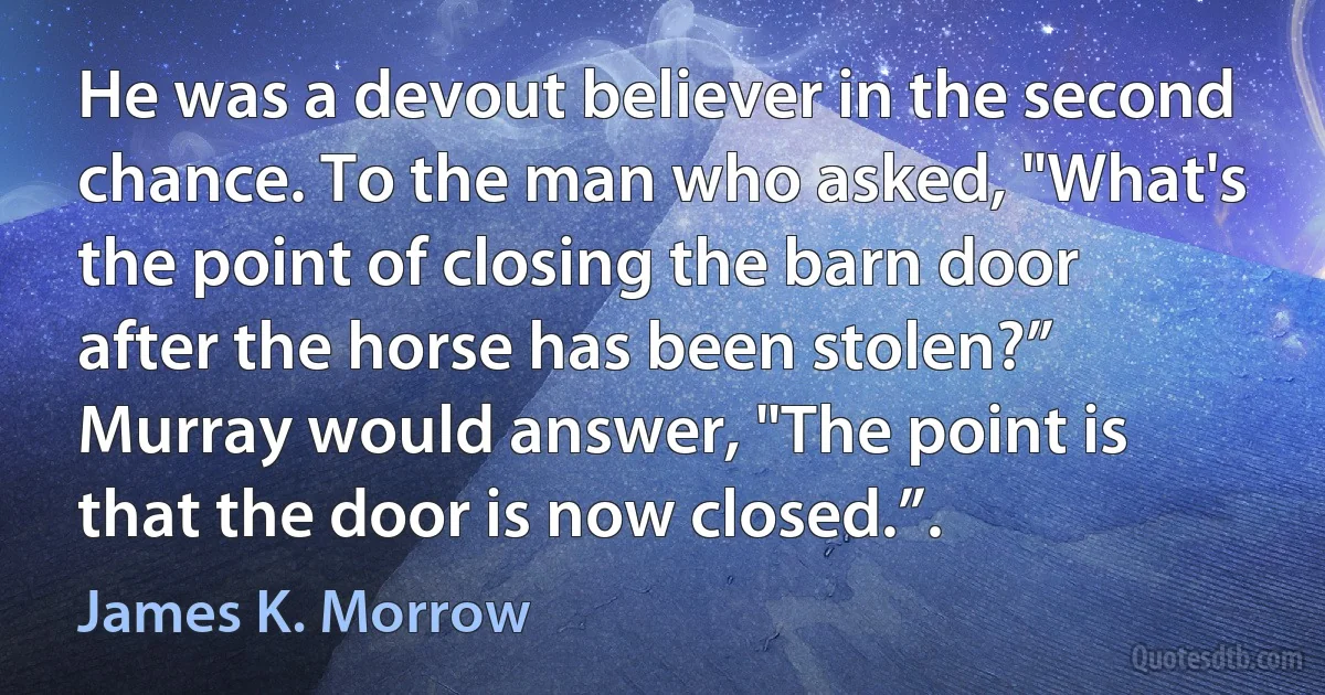 He was a devout believer in the second chance. To the man who asked, "What's the point of closing the barn door after the horse has been stolen?” Murray would answer, "The point is that the door is now closed.”. (James K. Morrow)