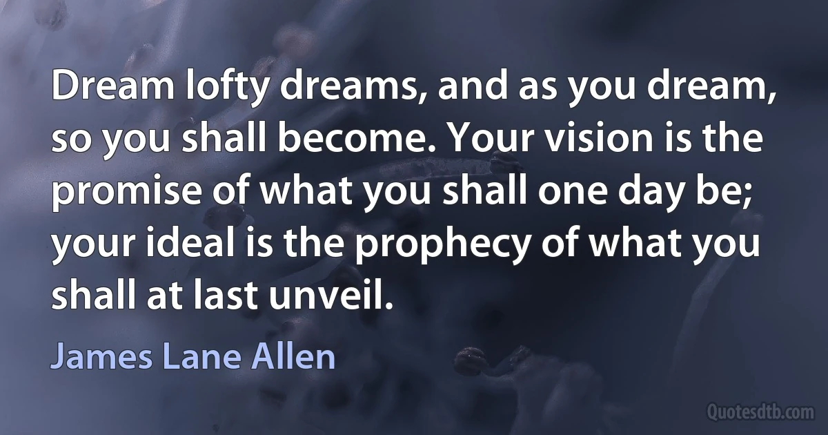 Dream lofty dreams, and as you dream, so you shall become. Your vision is the promise of what you shall one day be; your ideal is the prophecy of what you shall at last unveil. (James Lane Allen)