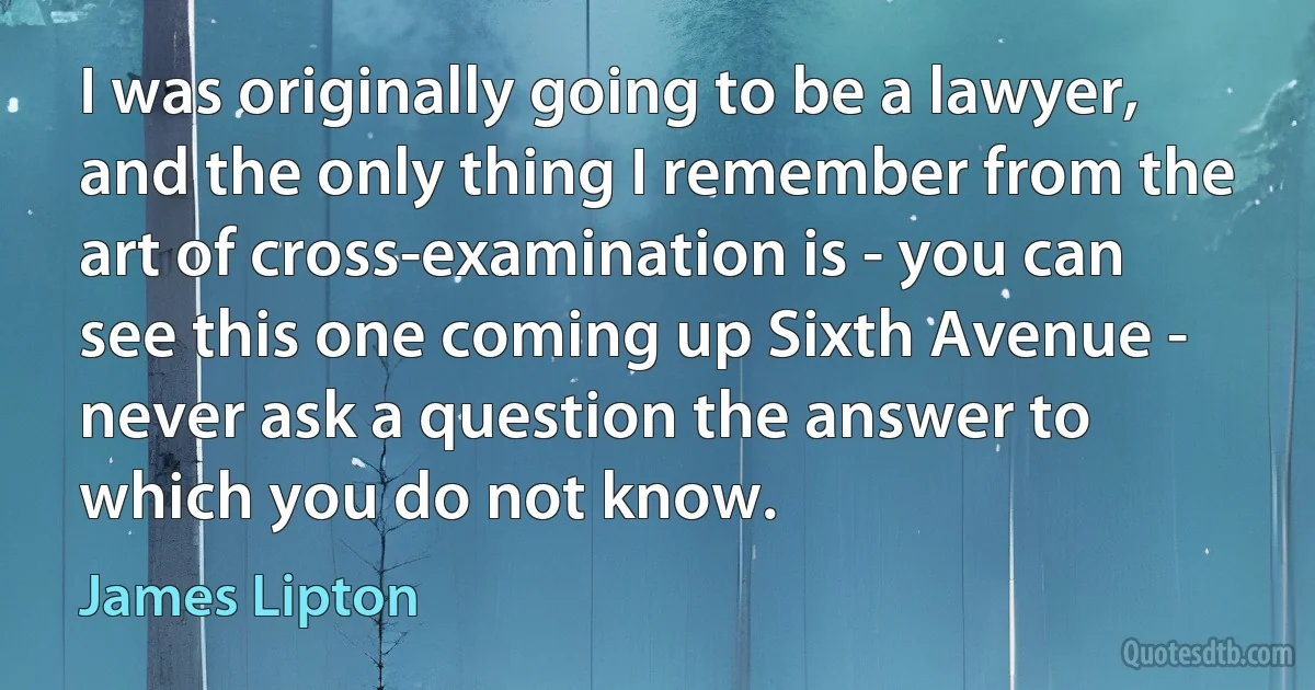 I was originally going to be a lawyer, and the only thing I remember from the art of cross-examination is - you can see this one coming up Sixth Avenue - never ask a question the answer to which you do not know. (James Lipton)