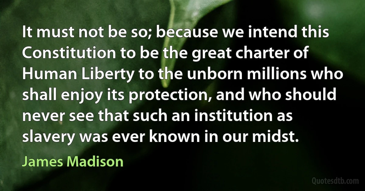 It must not be so; because we intend this Constitution to be the great charter of Human Liberty to the unborn millions who shall enjoy its protection, and who should never see that such an institution as slavery was ever known in our midst. (James Madison)