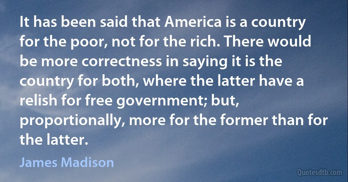 It has been said that America is a country for the poor, not for the rich. There would be more correctness in saying it is the country for both, where the latter have a relish for free government; but, proportionally, more for the former than for the latter. (James Madison)