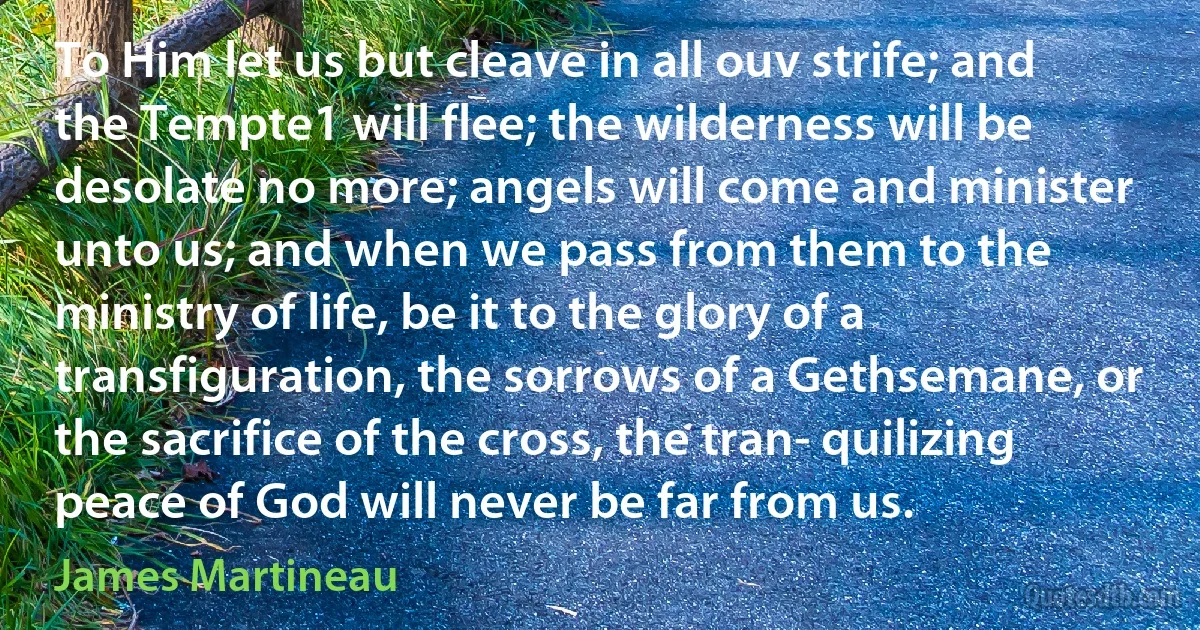 To Him let us but cleave in all ouv strife; and the Tempte1 will flee; the wilderness will be desolate no more; angels will come and minister unto us; and when we pass from them to the ministry of life, be it to the glory of a transfiguration, the sorrows of a Gethsemane, or the sacrifice of the cross, the tran- quilizing peace of God will never be far from us. (James Martineau)