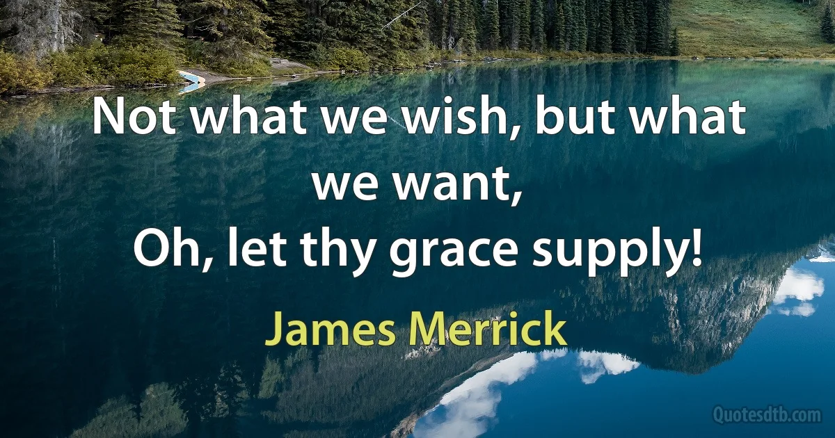 Not what we wish, but what we want,
Oh, let thy grace supply! (James Merrick)