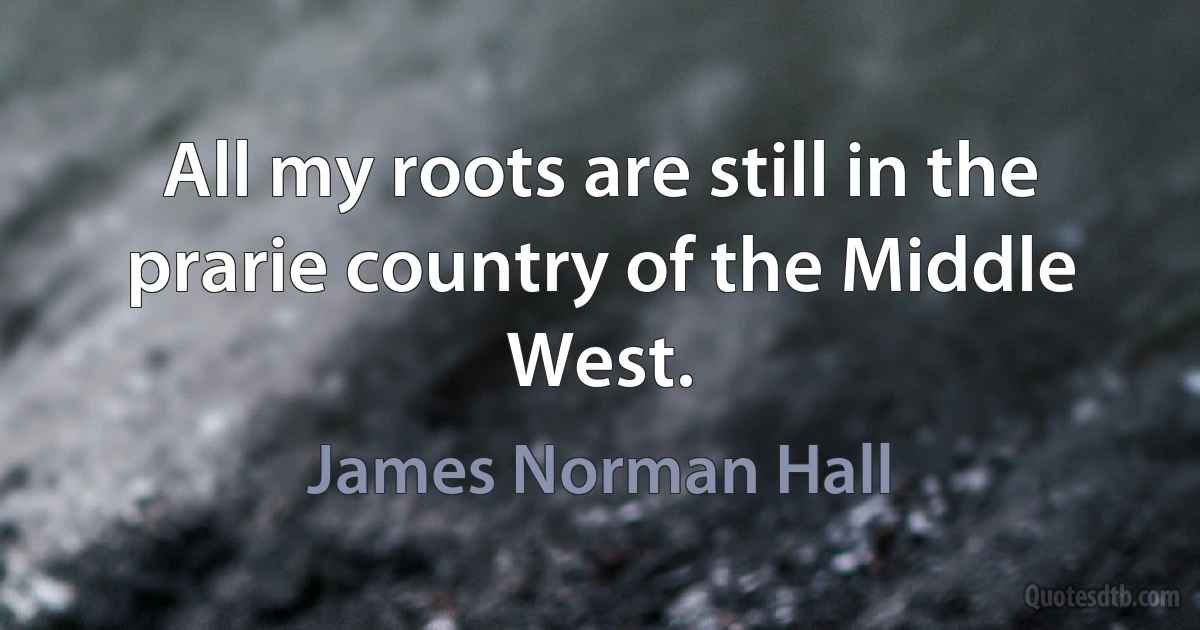 All my roots are still in the prarie country of the Middle West. (James Norman Hall)