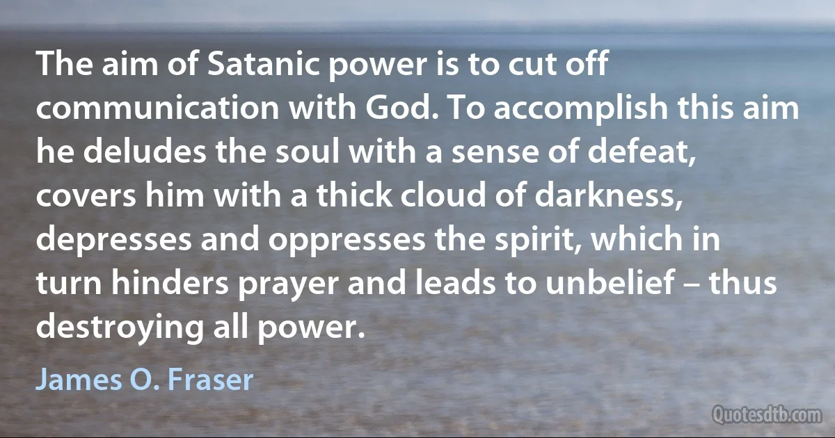 The aim of Satanic power is to cut off communication with God. To accomplish this aim he deludes the soul with a sense of defeat, covers him with a thick cloud of darkness, depresses and oppresses the spirit, which in turn hinders prayer and leads to unbelief – thus destroying all power. (James O. Fraser)