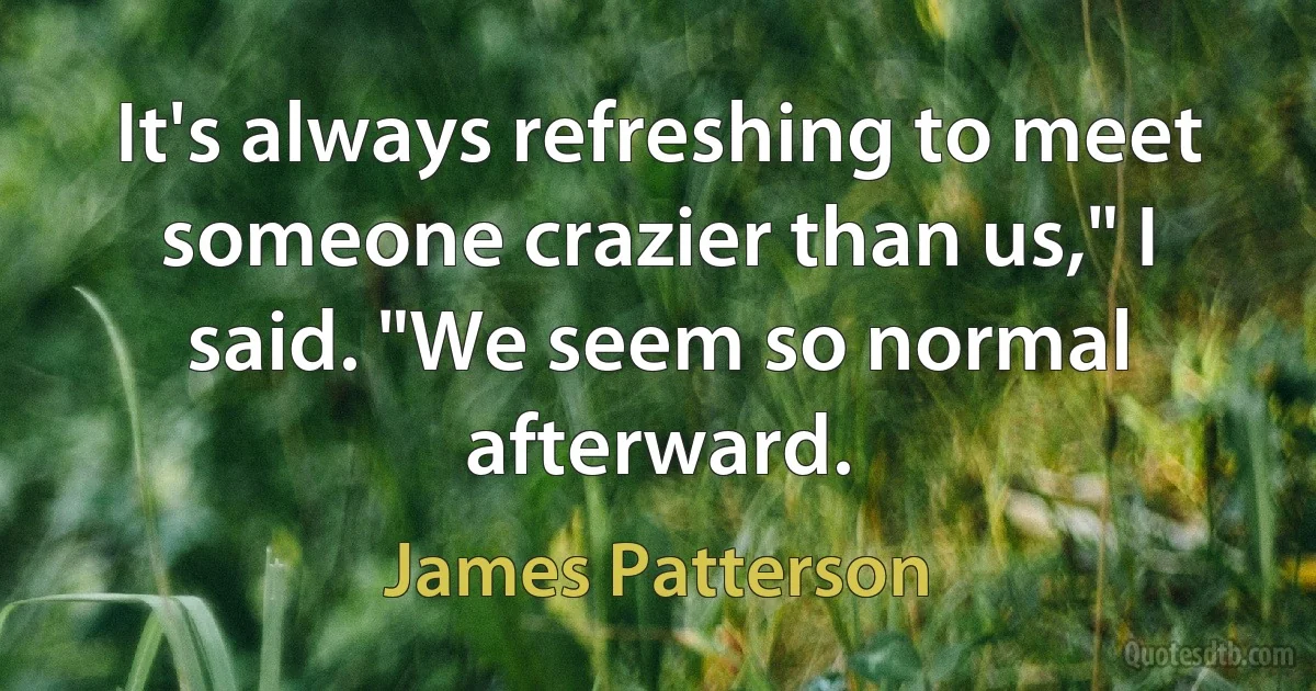 It's always refreshing to meet someone crazier than us," I said. "We seem so normal afterward. (James Patterson)