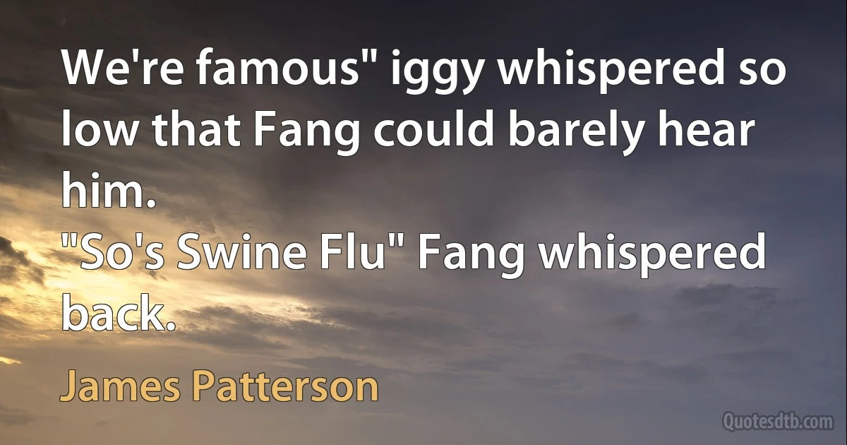 We're famous" iggy whispered so low that Fang could barely hear him.
"So's Swine Flu" Fang whispered back. (James Patterson)