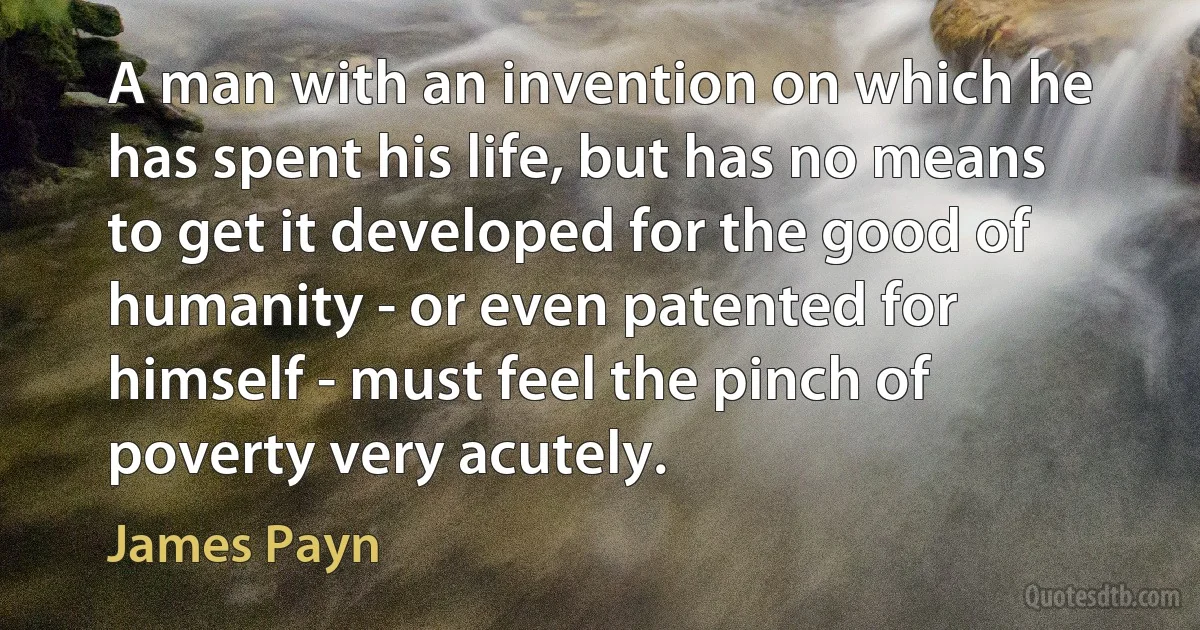 A man with an invention on which he has spent his life, but has no means to get it developed for the good of humanity - or even patented for himself - must feel the pinch of poverty very acutely. (James Payn)