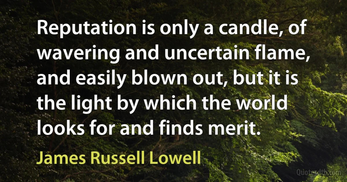 Reputation is only a candle, of wavering and uncertain flame, and easily blown out, but it is the light by which the world looks for and finds merit. (James Russell Lowell)