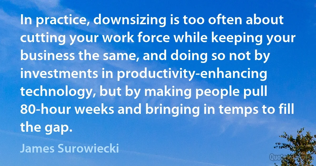 In practice, downsizing is too often about cutting your work force while keeping your business the same, and doing so not by investments in productivity-enhancing technology, but by making people pull 80-hour weeks and bringing in temps to fill the gap. (James Surowiecki)